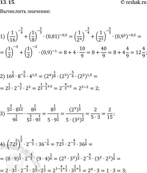Решение задачи: 13.15. Вычислите значение выражения: 1) (1/16)^(-3/4)+(1/8)^(-2/3)·(0,81)^(-0,5); 2) 16^(1/8)·8^(-5/6)·4^1,5; 3) (5^(3/2)·8^(1/12))/9^(1/6)·8^(1/4)/(5^(5/2)·9^(1/3)); 4) (72^(2/3))^(1/2)·2^(-4/3):36^(-1/6). *Цитирирование задания со ссылкой на учебник производится исключительно в учебных целях для лучшего понимания разбора решения задания.