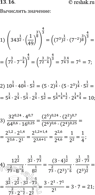 Решение задачи: 13.16. Найдите значение выражения: 1) (343^(1/2)·(1/49)^(3/8))^(4/3); 2) 10^(1/4)·40^(1/4)·5^(1/2); 3) (32^0,24·4^0,7)/(64^0,6·16^0,25); 4O) (12^(1/2)/(7^(2/3)·8^(-1/6))·(3^(1/2)·7^(5/3))/8^(1/2). *Цитирирование задания со ссылкой на учебник производится исключительно в учебных целях для лучшего понимания разбора решения задания.