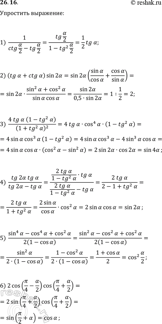Решение задачи: 26.16. Упростите выражение: 1) 1/(ctg(?/2)-tg(?/2)); 4) tg(2?)tg(?)/(tg(2?)-tg(?)); 2) (tg(?)+ctg(?))sin(2?); 5) (sin^4(?)-cos^4(?)+cos^2(?))/(2(1-cos(?)); 3) 4tg(?)(1-tg^2(?))/(1+tg^2(?))^2; 6) 2cos(?/4-?/2)cos(?/4+?/2). *Цитирирование задания со ссылкой на учебник производится исключительно в учебных целях для лучшего понимания разбора решения задания.