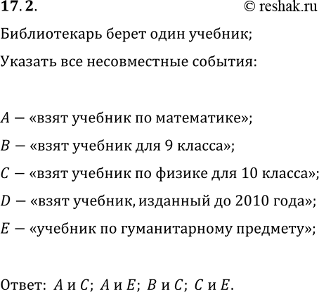 Решение задачи: 17.2. Школьный библиотекарь берёт наугад один из учебников. Среди следующих событий найдите пары несовместных: А — «взят учебник по математике», В — «взят учебник для 9 класса», С — «взят учебник по физике для 10 класса», D — «взят учебник, изданный до 2010 года», Е — «взят учебник по гуманитарному предмету».