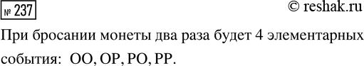 Решение задачи: 237. При подбрасывании монеты будем обозначать буквой О выпадение орла, буквой Р — выпадение решки. Подбросим монету два раза. Элементарное событие «выпадет два орла» записывается как ОО.