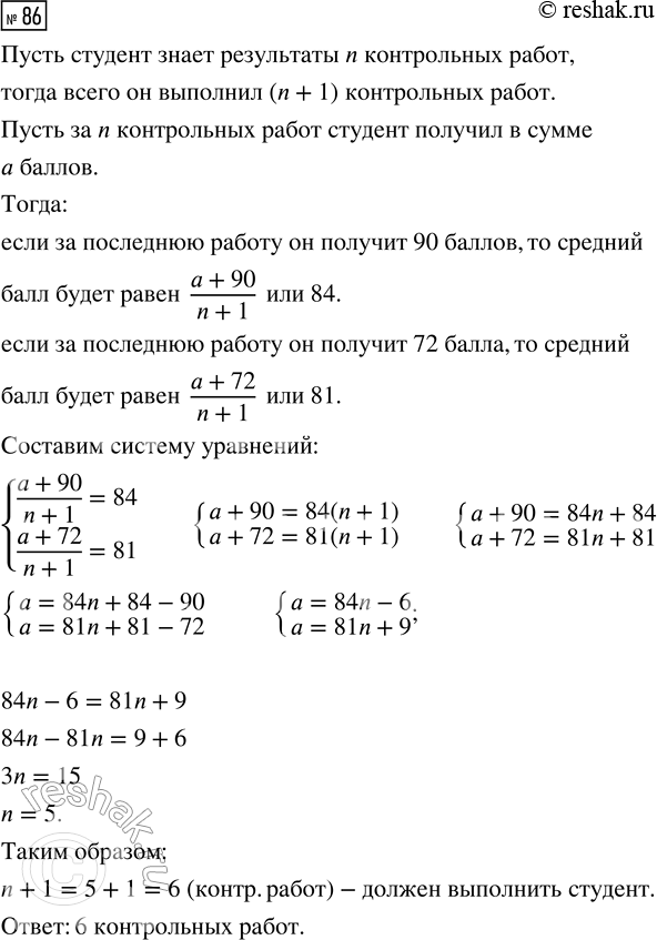 Решение задачи: 86. Студент в течение семестра выполнил несколько контрольных работ. Когда он узнал результаты всех работ, кроме последней, он заметил, что если за последнюю контрольную работу он получит 90 баллов, то средний балл за все работы будет равен 84, а если за последнюю работу он получит 72 балла, то средний балл за все работы составит 81.