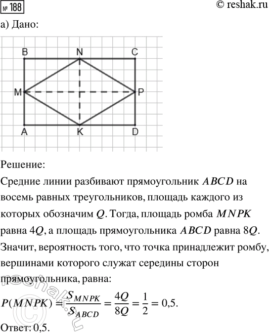 Решение задачи: 188. Из прямоугольника случайным образом выбирается точка. Найдите вероятность события: а) «точка принадлежит ромбу, вершинами которого служат середины сторон прямоугольника»; б) «точка принадлежит треугольнику, вершинами которого служат две соседние вершины прямоугольника и точка пересечения его диагоналей».