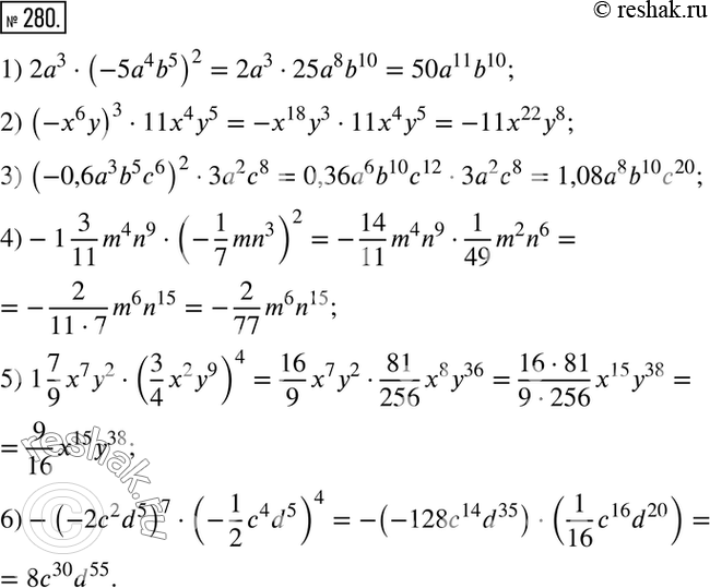 Решение задачи: 280. Упростите выражение: 1) 2a3*(-5a4b5)2; 2) (-x6y)3*11x4y5; 3) (-0,6a3b5c6)2*3a2c8; 4) -1*3/11*m4n9*(-1/7*mn3)2; 5) 1*7/9*x7y2*(3/4*x2y9)4; 6) -(-2c2d5)7*(-1/2*c4d5)4.