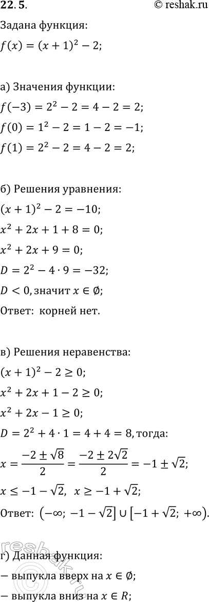 Решение задачи: 22.5. Дана функция y=f(x), где f(x)=(x+1)^2-2. а) Найдите f(-3), f(0), f(1); б) решите уравнение f(x)=-10; в) решите неравенство f(x)?0; г) найдите промежутки, на которых функция выпукла вверх, выпукла вниз.