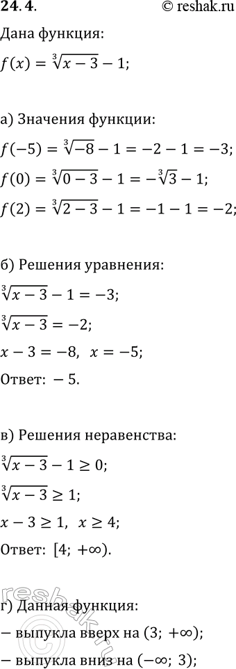 Решение задачи: 24.4. Дана функция y=f(x), где f(x)=(x-3)^(1/3)-1. а) Найдите f(-5), f(0), f(2); б) решите уравнение f(x)=-3; в) решите неравенство f(x)?0; г) найдите промежутки, на которых функция выпукла вверх, выпукла вниз.