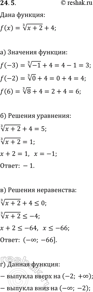 Решение задачи: 24.5. Дана функция y=f(x), где f(x)=(x+2)^(1/3)+4. а) Найдите f(-3), f(-2), f(6); б) решите уравнение f(x)=5; в) решите неравенство f(x)?0; г) найдите промежутки, на которых функция выпукла вверх, выпукла вниз.