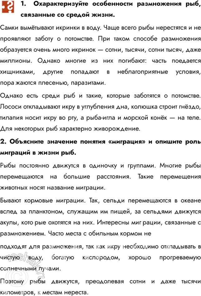 Решение задачи: 1. Охарактеризуйте особенности размножения рыб, связанные со средой жизни. Самки вымётывают икринки в воду. Чаще всего рыбы нерестятся и не проявляют заботу о потомстве.
