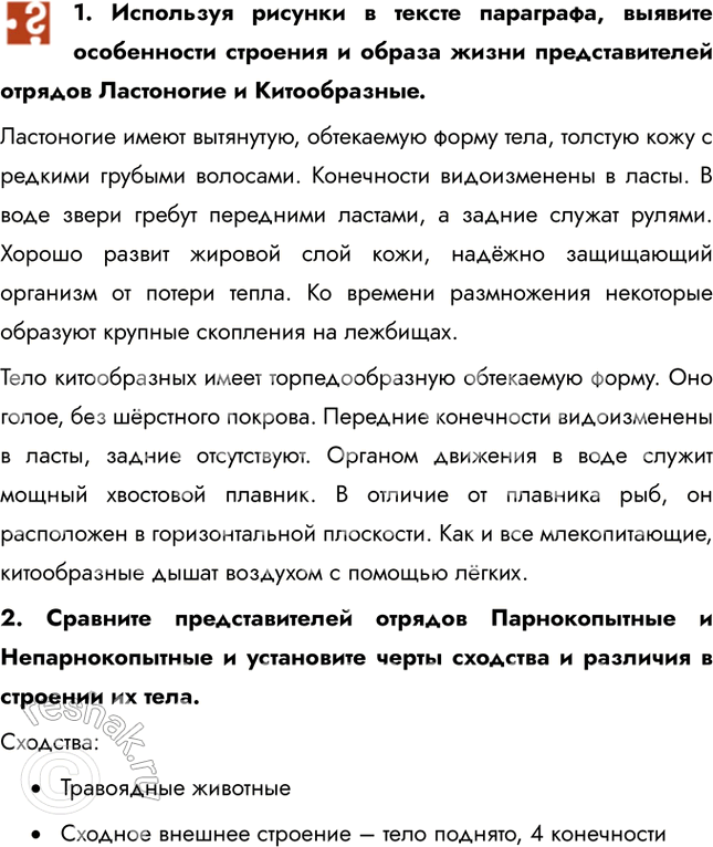 Решение задачи: 1. Используя рисунки в тексте параграфа, выявите особенности строения и образа жизни представителей отрядов Ластоногие и Китообразные. Ластоногие имеют вытянутую, обтекаемую форму тела, толстую кожу с редкими грубыми волосами.