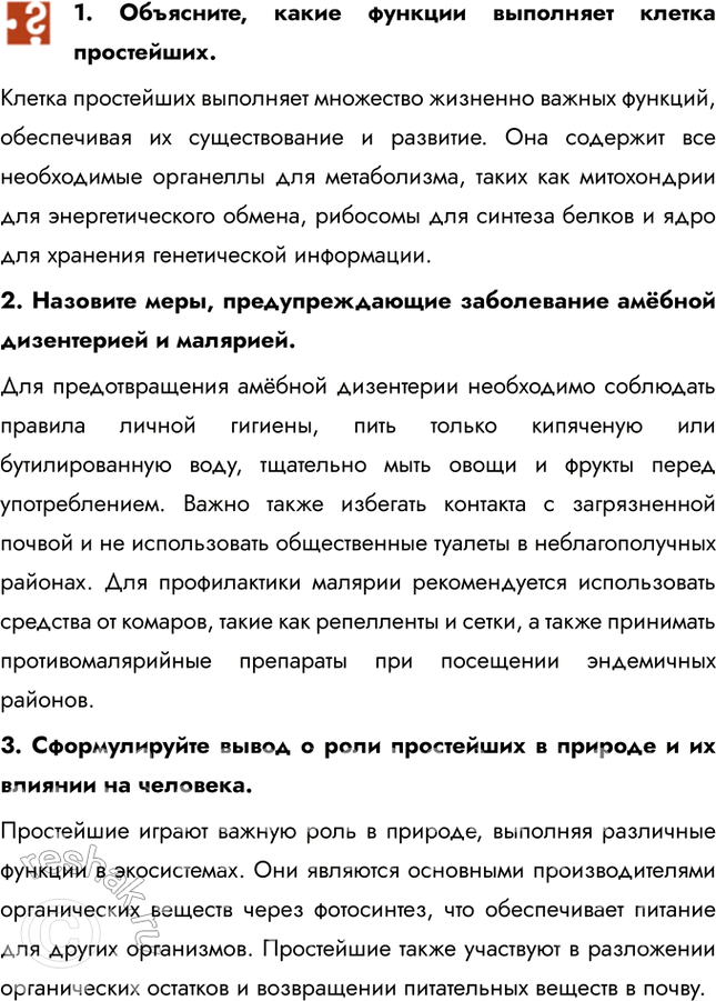 Решение задачи: 1. Объясните, какие функции выполняет клетка простейших. Клетка простейших выполняет множество жизненно важных функций, обеспечивая их существование и развитие. Она содержит все необходимые органеллы для метаболизма, таких как митохондрии для энергетического обмена, рибосомы для синтеза белков и ядро для хранения генетической информации.