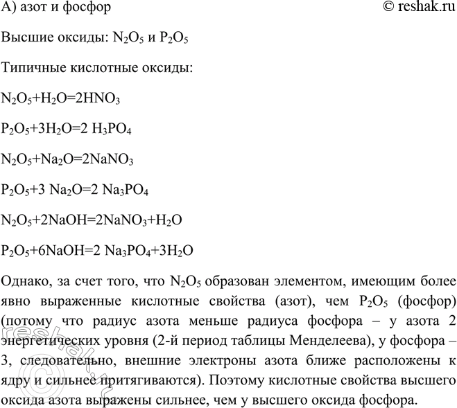 Решение задачи: У высшего оксида какого химического элемента наиболее выражены кислотные свойства: а) азота или фосфора; б) фосфора или серы? Однако, за счет того, что N2O5 образован элементом, имеющим более явно выраженные кислотные свойства (азот), чем P2O5 (фосфор) (потому что радиус азота меньше радиуса фосфора – у азота 2 энергетических уровня (2-й период таблицы Менделеева), у фосфора – 3, следовательно, внешние электроны азота ближе расположены к ядру и сильнее притягиваются).
