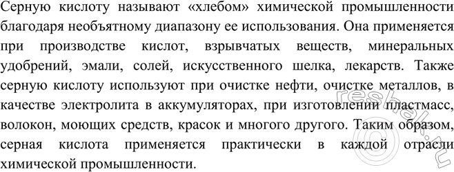 Решение задачи: Почему серную кислоту называют «хлебом химической промышленности»?Серную кислоту называют «хлебом» химической промышленности благодаря необъятному диапазону ее использования. Она применяется при производстве кислот, взрывчатых веществ, минеральных удобрений, эмали, солей, искусственного шелка, лекарств.