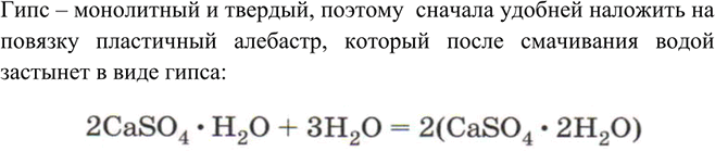 Решение задачи: Почему в медицине для гипсовых повязок используют не гипс CaSO4 • 2Н20, а алебастр 2CaS04 • H2O? Какой процесс происходит при наложении такой повязки?Гипс – монолитный и твердый, поэтому сначала удобней наложить на повязку пластичный алебастр, который после смачивания водой застынет в виде гипса: