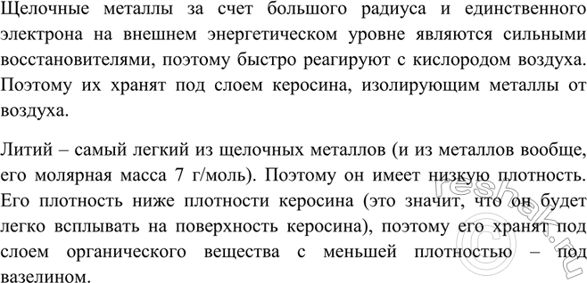 Решение задачи: Почему щелочные и щёлочноземельные металлы хранят под керосином? Почему литий, в отличие от натрия и калия, хранят в вазелине?Щелочные металлы за счет большого радиуса и единственного электрона на внешнем энергетическом уровне являются сильными восстановителями, поэтому быстро реагируют с кислородом воздуха.