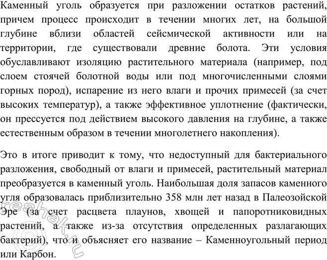 Решение задачи: Вспомните из курса биологии, какой период в истории Земли носит название каменноугольного, или карбона. Каково происхождение каменного угля?Каменный уголь образуется при разложении остатков растений, причем процесс происходит в течении многих лет, на большой глубине вблизи областей сейсмической активности или на территории, где существовали древние болота.