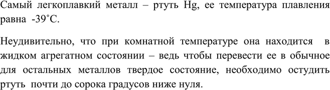 Решение задачи: Назовите самый легкоплавкий металл. Самый легкоплавкий металл – ртуть Hg, ее температура плавления равна -39?C. Неудивительно, что при комнатной температуре она находится в жидком агрегатном состоянии – ведь чтобы перевести ее в обычное для остальных металлов твердое состояние, необходимо остудить ртуть почти до сорока градусов ниже нуля.
