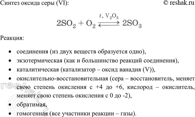 Решение задачи: Дайте характеристику реакции синтеза оксида серы (VI), используя все изученные вами классификации реакций.Синтез оксида серы (VI): Реакция: • соединения (из двух веществ образуется одно), • экзотермическая (как и большинство реакций соединения), • каталитическая (катализатор – оксид ванадия (V)), • окислительно-восстановительная (сера – восстановитель, меняет свою степень окисления с +4 до +6, кислород – окислитель, меняет свою степень окисления с 0 до -2), • обратимая, • гомогенная (все участники реакции – газы).
