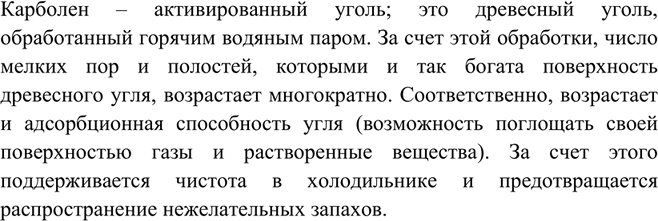 Решение задачи: Почему в домашние холодильники рекомендуют помещать по нескольку таблеток карболена?Карболен – активированный уголь; это древесный уголь, обработанный горячим водяным паром. За счет этой обработки, число мелких пор и полостей, которыми и так богата поверхность древесного угля, возрастает многократно.
