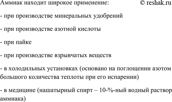 Решение задачи: Перечислите области применения аммиака. Какие свойства аммиака лежат в основе его применения в медицине, холодильных установках? Аммиак находит широкое применение: - при производстве минеральных удобрений - при производстве азотной кислоты - при пайке - при производстве взрывчатых веществ - в холодильных установках (основано на поглощении азотом большого количества теплоты при его испарении) - в медицине (нашатырный спирт – 10-%-ный водный раствор аммиака) *Цитирирование задания со ссылкой на учебник производится исключительно в учебных целях для лучшего понимания разбора решения задания.