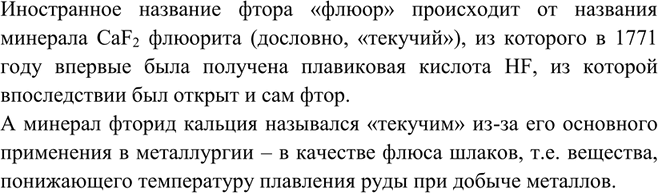 Решение задачи: Bo многих странах фтор носит другое название — флюор, что в переводе с латинского означает «текучий». Найдите объяснение этого названия, используя химические словари и другую литературу.Иностранное название фтора «флюор» происходит от названия минерала CaF2 флюорита (дословно, «текучий»), из которого в 1771 году впервые была получена плавиковая кислота HF, из которой впоследствии был открыт и сам фтор.