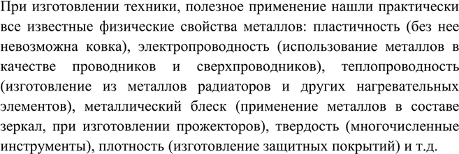 Решение задачи: Какие физические свойства металлов используют в технике?При изготовлении техники, полезное применение нашли практически все известные физические свойства металлов: пластичность (без нее невозможна ковка), электропроводность (использование металлов в качестве проводников и сверхпроводников), теплопроводность (изготовление из металлов радиаторов и других нагревательных элементов), металлический блеск (применение металлов в составе зеркал, при изготовлении прожекторов), твердость (многочисленные инструменты), плотность (изготовление защитных покрытий) и т.д.