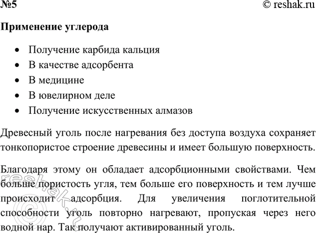 Решение задачи: 5. Основываясь на свойствах углерода и пользуясь рисунком 31, поясните, для каких целей применяют углерод. Ответ 1 Углерод применяется: • В медицине (активированный уголь) • При производстве органических веществ (метанол, бензин, красители) • При производстве полимеров (резина) • В ювелирном деле (алмазы) Ответ 2 Применение углерода • Получение карбида кальция • В качестве адсорбента • В медицине • В ювелирном деле • Получение искусственных алмазов Древесный уголь после нагревания без доступа воздуха сохраняет тонкопористое строение древесины и имеет большую поверхность.
