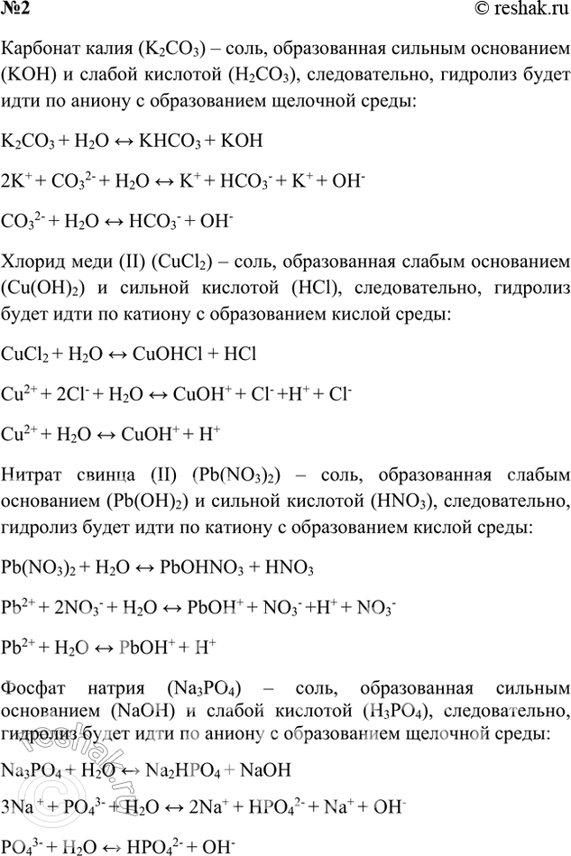Решение задачи: 2. Напишите уравнения гидролиза солей: карбоната калия, хлорида меди(ІІ), нитрата свинца(ІІ), фосфата натрия. Ответ 1 Карбонат калия образован сильным основанием и слабой кислотой, поэтому гидролизуется по аниону с образованием щелочной среды Хлорид меди (II) образован слабым основанием и сильной кислотой, поэтому гидролизуется по катиону с образованием слабого основания и кислой среды Нитрат свинца образован слабым основанием и сильной кислотой, поэтому гидролизуется по катиону с образованием слабого основания и кислой среды Фосфат натрия образован сильным основанием и слабой кислотой, поэтому гидролизуется по аниону с образованием щелочной среды Ответ 2 Карбонат калия (K2CO3) – соль, образованная сильным основанием (KOH) и слабой кислотой (H2CO3), следовательно, гидролиз будет идти по аниону с образованием щелочной среды: