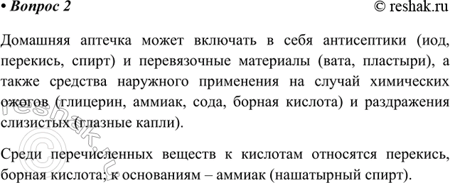 Решение задачи: 2. Составьте список химических веществ, находящихся в вашей домашней аптечке. Есть ли среди них кислоты и щёлочи? Домашняя аптечка может включать в себя антисептики (иод, перекись, спирт) и перевязочные материалы (вата, пластыри), а также средства наружного применения на случай химических ожогов (глицерин, аммиак, сода, борная кислота) и раздражения слизистых (глазные капли).