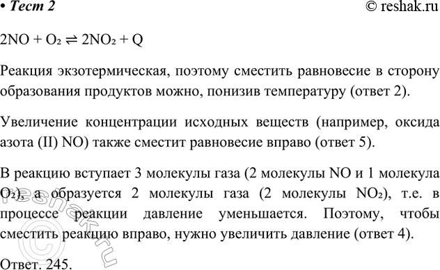 Решение задачи: 2. Для смещения химического равновесия реакции 2N0 + О2 2NO2 + Q в сторону образования оксида азота(ІV) необходимо 1) повысить температуру 2) понизить температуру 3) уменьшить давление 4) увеличить давление 5) увеличить концентрацию оксида азота(II) 2NO + O2 2NO2 + Q Реакция экзотермическая, поэтому сместить равновесие в сторону образования продуктов можно, понизив температуру (ответ 2).