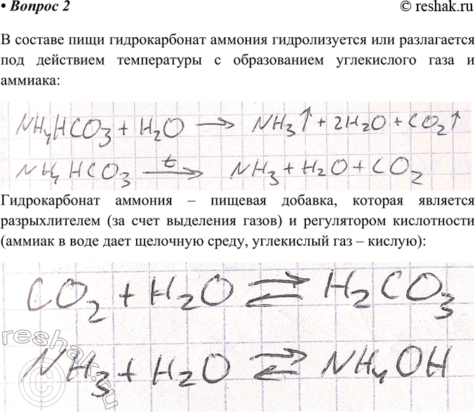 Решение задачи: 2. Какие свойства гидро карбоната аммония используют при выпечке кондитерских изделий? Напишите уравнение реакции. В составе пищи гидрокарбонат аммония гидролизуется или разлагается под действием температуры с образованием углекислого газа и аммиака Гидрокарбонат аммония – пищевая добавка, которая является разрыхлителем (за счет выделения газов) и регулятором кислотности (аммиак в воде дает щелочную среду, углекислый газ – кислую) *Цитирирование задания со ссылкой на учебник производится исключительно в учебных целях для лучшего понимания разбора решения задания.