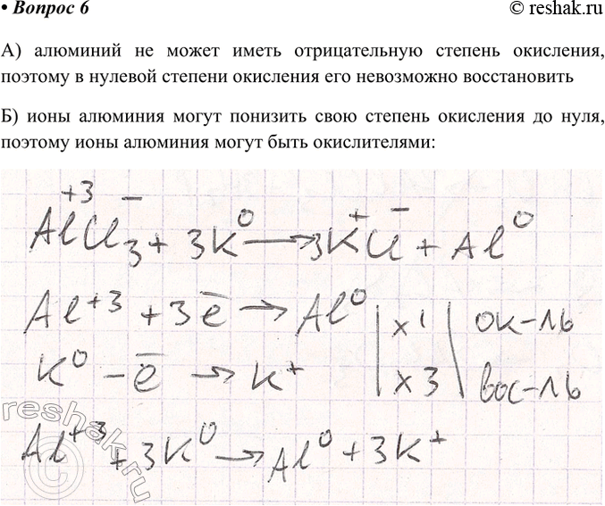 Решение задачи: 6. Могут ли быть окислителями: а) атомы алюминия; б) ионы алюминия? Ответ подтвердите уравнениями реакций. А) алюминий не может иметь отрицательную степень окисления, поэтому в нулевой степени окисления его невозможно восстановить Б) ионы алюминия могут понизить свою степень окисления до нуля, поэтому ионы алюминия могут быть окислителями *Цитирирование задания со ссылкой на учебник производится исключительно в учебных целях для лучшего понимания разбора решения задания.