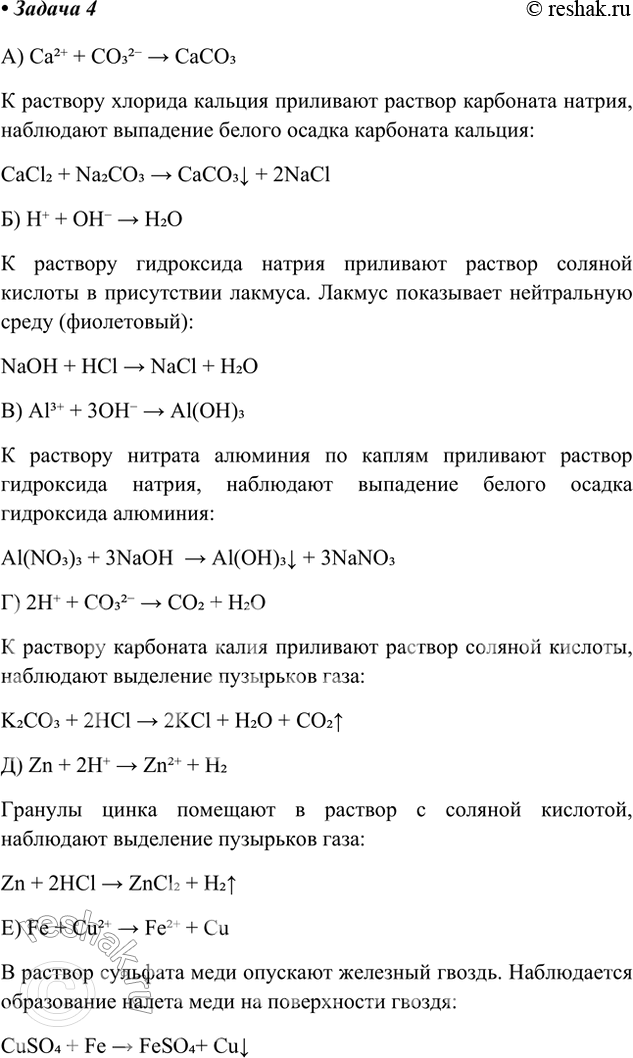 Решение задачи: Задача 4. Осуществите реакции по следующим схемам: а) Са2+ + СО2- = СаСО3 б) Н+ + OH- = Н2О в) Аl+ + ЗОН- = Аl(ОН)3 г) 2Н+ + СО^- = СО2 + Н2О д) Zn + 2Н+ = Zn2+ + Н2 е) Fe + Cu2+ = Fe2+ + Сu Составьте молекулярные уравнения реакций.