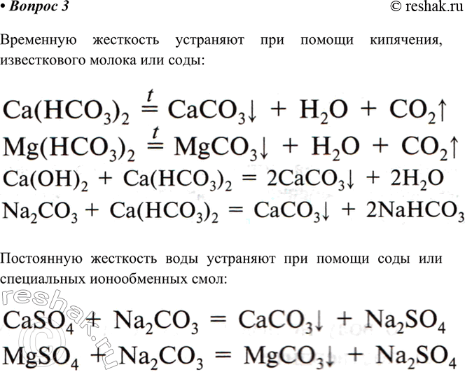 Решение задачи: 3. Каковы основные способы устранения жёсткости воды? Напишите уравнения соответствующих реакций. Временную жесткость устраняют при помощи кипячения, известкового молока или соды Постоянную жесткость воды устраняют при помощи соды или специальных ионообменных смол *Цитирирование задания со ссылкой на учебник производится исключительно в учебных целях для лучшего понимания разбора решения задания.