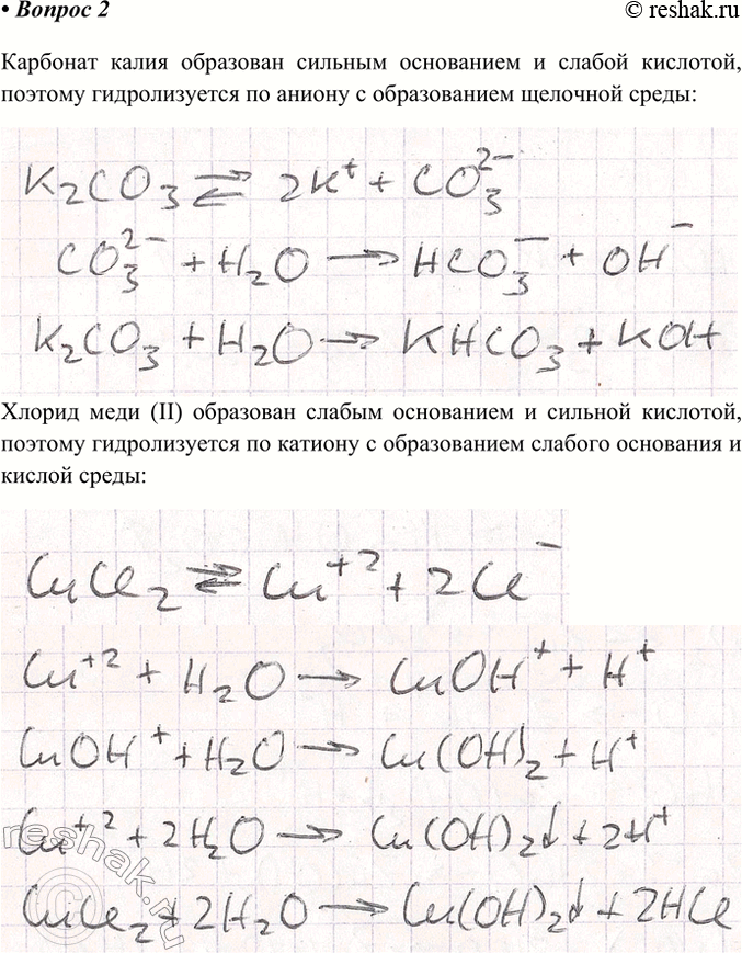 Решение задачи: 2. Напишите уравнения гидролиза солей: карбоната калия, хлорида меди(ІІ), нитрата свинца(ІІ), фосфата натрия. Ответ 1 Карбонат калия образован сильным основанием и слабой кислотой, поэтому гидролизуется по аниону с образованием щелочной среды Хлорид меди (II) образован слабым основанием и сильной кислотой, поэтому гидролизуется по катиону с образованием слабого основания и кислой среды Нитрат свинца образован слабым основанием и сильной кислотой, поэтому гидролизуется по катиону с образованием слабого основания и кислой среды Фосфат натрия образован сильным основанием и слабой кислотой, поэтому гидролизуется по аниону с образованием щелочной среды Ответ 2 Карбонат калия (K2CO3) – соль, образованная сильным основанием (KOH) и слабой кислотой (H2CO3), следовательно, гидролиз будет идти по аниону с образованием щелочной среды: