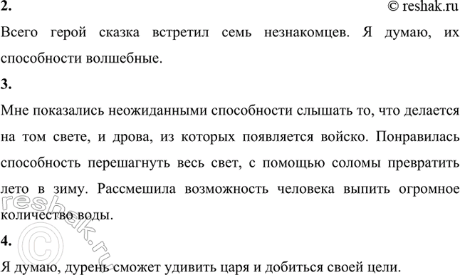 Решение задачи: В построении сюжета этой части сказки используется приём «цепочки». Нарисуй её в виде схемы. Дурень сел в корабль и полетел Дурень пригласил на корабль человека, который умеет слышать, что на том свете делается Дурень позвал человека, который за один шаг может весь свет перешагнуть Дурень пригласил человека, который может застрелить зверя или птицу, находящихся за тысячу вёрст Дурень позвал человека, который может очень много съесть Дурень позвал человека, который может выпить очень много воды Дурень пригласил человека с волшебными дровами, из которых войско появляется Дурень позвал человека с волшебной соломой, которая может превратить лето в зиму Сколько всего помощников встретил герой этой сказки?