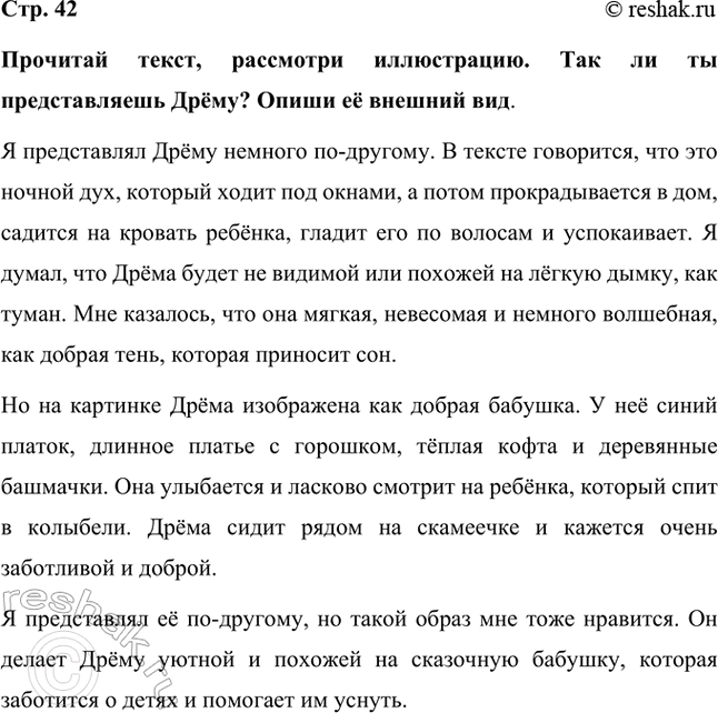 Решение задачи: Прочитай текст, рассмотри иллюстрацию. Так ли ты представляешь Дрёму? Опиши её внешний вид. Я представлял Дрёму немного по-другому. В тексте говорится, что это ночной дух, который ходит под окнами, а потом прокрадывается в дом, садится на кровать ребёнка, гладит его по волосам и успокаивает.