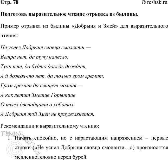 Решение задачи: Подготовь выразительное чтение отрывка из былины. Пример отрывка из былины «Добрыня и Змей» для выразительного чтения: Не успел Добрыня словца смолвити — Ветра нет, да тучу нанесло, Тучи нет, да будто дождь дождит, А й дождя-то нет, да только гром гремит, Гром гремит да свищет молния — А как летит Змеище Горынище О тыех двенадцати о хоботах.