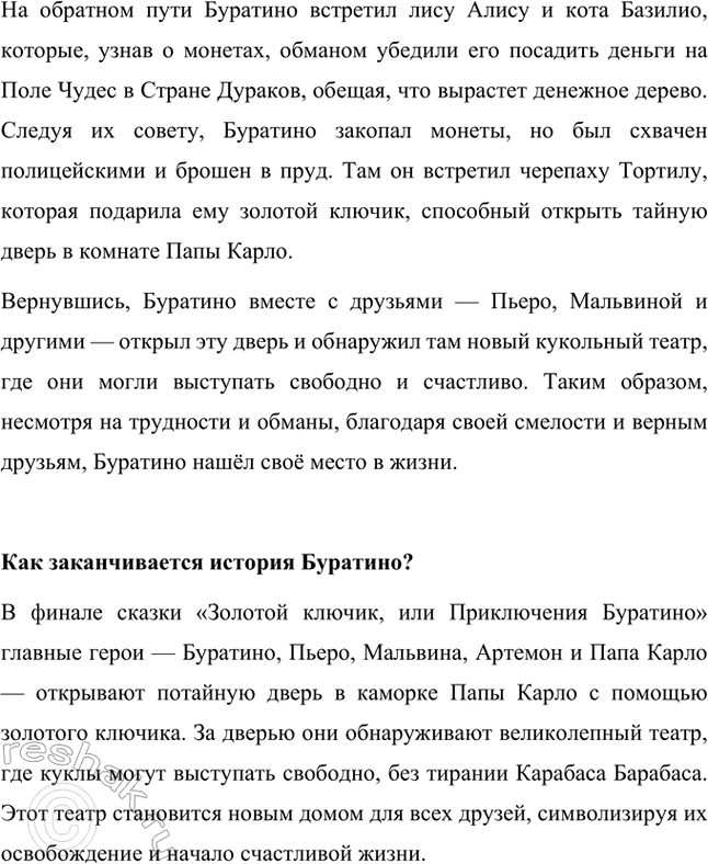 Решение задачи: Приходилось ли тебе раньше читать сказку о Буратино? Да, я читал сказку «Золотой ключик, или Приключения Буратино» раньше. Это история о деревянном мальчике по имени Буратино, которого вырезал из необычного полена старый шарманщик Папа Карло.