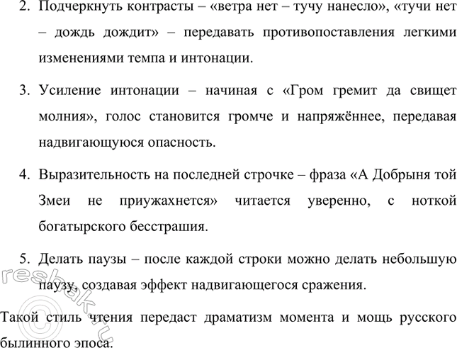 Решение задачи: Подготовь выразительное чтение отрывка из былины. Пример отрывка из былины «Добрыня и Змей» для выразительного чтения: Не успел Добрыня словца смолвити — Ветра нет, да тучу нанесло, Тучи нет, да будто дождь дождит, А й дождя-то нет, да только гром гремит, Гром гремит да свищет молния — А как летит Змеище Горынище О тыех двенадцати о хоботах.