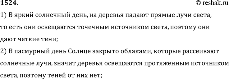 Решение задачи: 1524. В ясный солнечный зимний день деревья дают на снегу четкие тени, а в пасмурный день теней нет. Почему? 1) В яркий солнечный день, на деревья падают прямые лучи света, то есть они освещаются точечным источником света, поэтому они дают четкие тени;