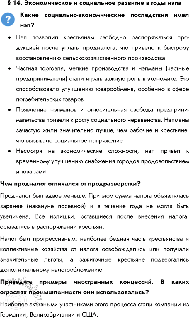Решение задачи: § 14. Экономическое и социальное развитие в годы нэпа Какие социально-экономические последствия имел нэп? • Нэп позволил крестьянам свободно распоряжаться про-дукцией после уплаты продналога, что привело к быстрому восстановлению сельскохозяйственного производства • Частная торговля, мелкие производства и нэпманы (частные предприниматели) стали играть важную роль в экономике.