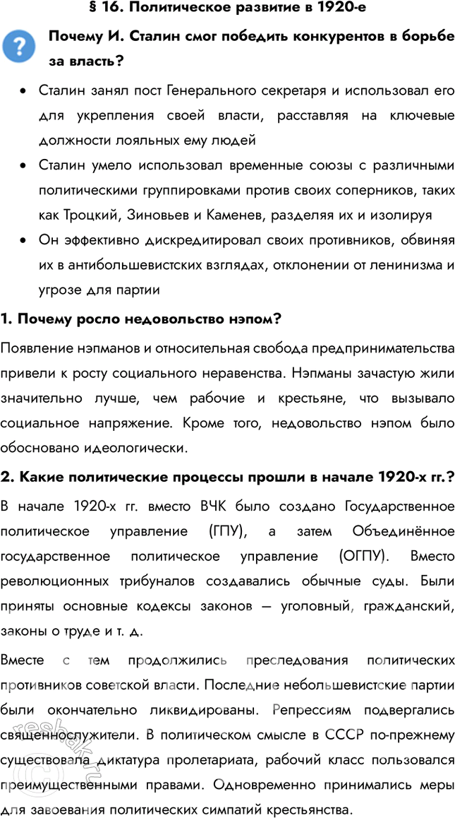 Решение задачи: § 16. Политическое развитие в 1920-е Почему И. Сталин смог победить конкурентов в борьбе за власть? • Сталин занял пост Генерального секретаря и использовал его для укрепления своей власти, расставляя на ключевые должности лояльных ему людей • Сталин умело использовал временные союзы с различными политическими группировками против своих соперников, таких как Троцкий, Зиновьев и Каменев, разделяя их и изолируя • Он эффективно дискредитировал своих противников, обвиняя их в антибольшевистских взглядах, отклонении от ленинизма и угрозе для партии 1.