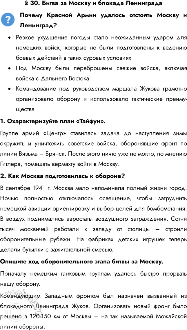 Решение задачи: § 30. Битва за Москву и блокада Ленинграда Почему Красной Армии удалось отстоять Москву и Ленинград? • Резкое ухудшение погоды стало неожиданным ударом для немецких войск, которые не были подготовлены к ведению боевых действий в таких суровых условиях • Под Москву были переброшены свежие войска, включая войска с Дальнего Востока • Командование под руководством маршала Жукова грамотно организовало оборону и использовало тактические преимущества 1.