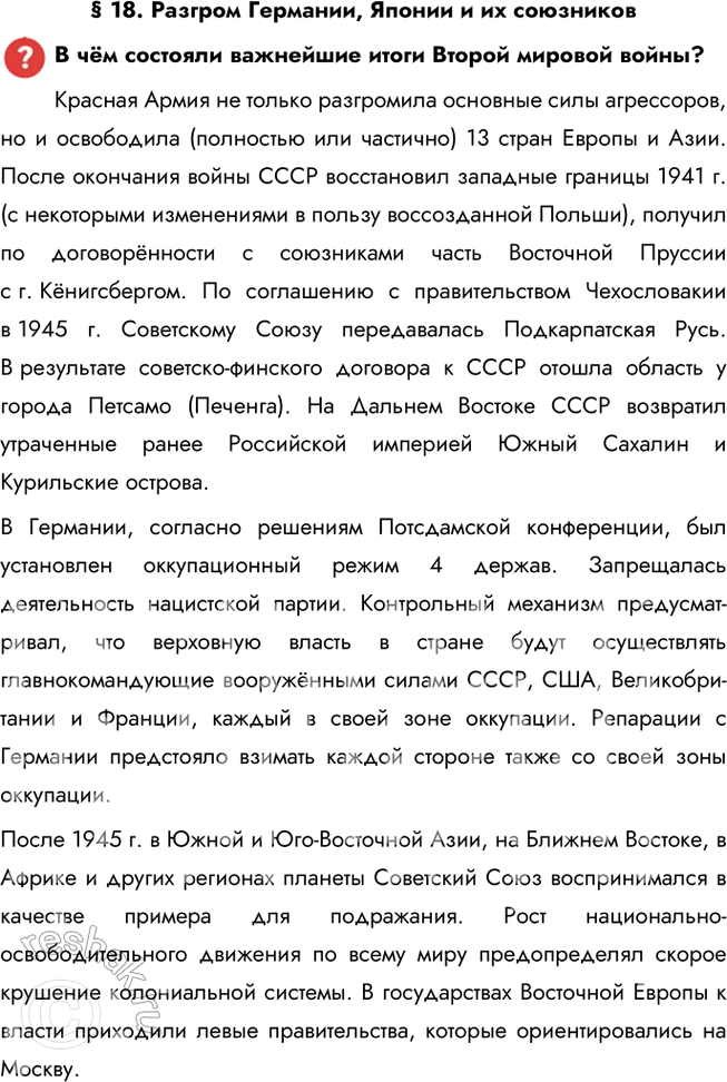 Решение задачи: § 18. Разгром Германии, Японии и их союзников В чём состояли важнейшие итоги Второй мировой войны? Красная Армия не только разгромила основные силы агрессоров, но и освободила (полностью или частично) 13 стран Европы и Азии.