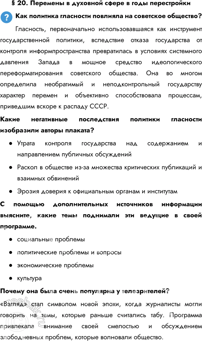 Решение задачи: § 20. Перемены в духовной сфере в годы перестройки Как политика гласности повлияла на советское общество? Гласность, первоначально использовавшаяся как инструмент государственной политики, вследствие отказа государства от контроля информпространства превратилась в условиях системного давления Запада в мощное средство идеологического переформатирования советского общества.