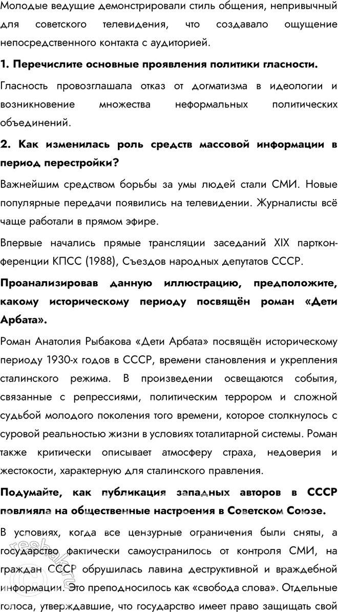 Решение задачи: § 20. Перемены в духовной сфере в годы перестройки Как политика гласности повлияла на советское общество? Гласность, первоначально использовавшаяся как инструмент государственной политики, вследствие отказа государства от контроля информпространства превратилась в условиях системного давления Запада в мощное средство идеологического переформатирования советского общества.