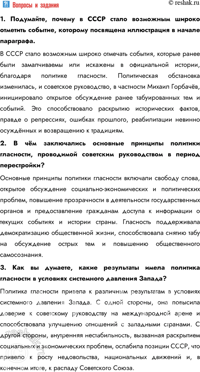 Решение задачи: § 20. Перемены в духовной сфере в годы перестройки Как политика гласности повлияла на советское общество? Гласность, первоначально использовавшаяся как инструмент государственной политики, вследствие отказа государства от контроля информпространства превратилась в условиях системного давления Запада в мощное средство идеологического переформатирования советского общества.