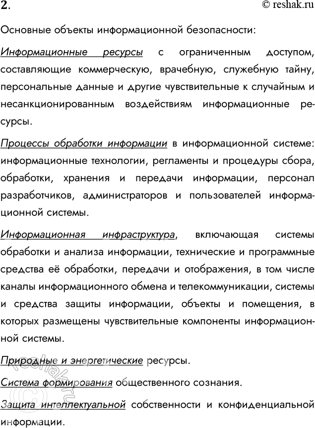Решение задачи: 2. Что относится к объектам информационной безопасности России? Основные объекты информационной безопасности: Информационные ресурсы с ограниченным доступом, составляющие коммерческую, врачебную, служебную тайну, персональные данные и другие чувствительные к случайным и несанкционированным воздействиям информационные ресурсы.