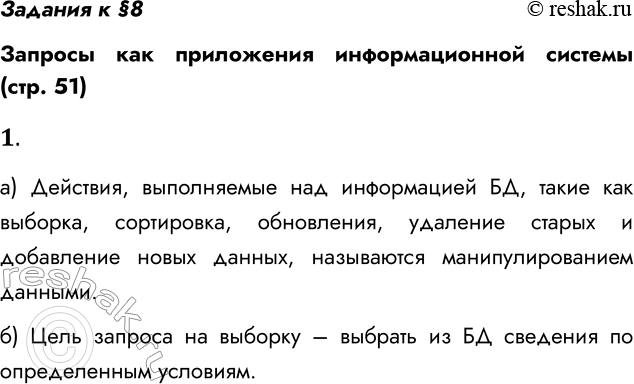 Решение задачи: Задания к §8 Запросы как приложения информационной системы (стр. 51) 1. а) Что входит в понятие манипулирования данными в БД? Действия, выполняемые над информацией БД, такие как выборка, сортировка, обновления, удаление старых и добавление новых данных, называются манипулированием данными.