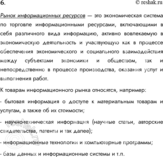 Решение задачи: 6. Что представляет собой рынок информационных ресурсов? Рынок информационных ресурсов — это экономическая система по торговле информационными ресурсами, включающими в себя различного вида информацию, активно вовлекаемую в экономическую деятельность и участвующую как в процессе обеспечения экономического и социального взаимодействия между субъектами экономики и обществом, так и непосредственно в процессе производства, оказания услуг и выполнения работ.